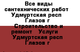 Все виды сантехнических работ - Удмуртская респ., Глазов г. Строительство и ремонт » Услуги   . Удмуртская респ.,Глазов г.